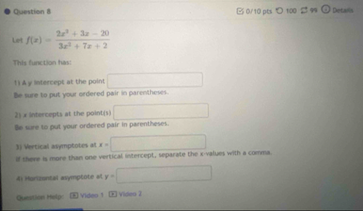 つ 100 B 99 Detaiis 
Let f(x)= (2x^2+3x-20)/3x^2+7x+2 
This function has: 
1) A y intercept at the point x=frac 1/2 
Be sure to put your ordered pair in parentheses. 
2) x Intercepts at the point(s) □ 
Be sure to put your ordered pair in parentheses. 
3) Vertical asymptotes at x=□
if there is more than one vertical intercept, separate the x -values with a comma. 
4) Horizontal asymptote at y=□
Question Help: D Video 1 E Vídeo 2