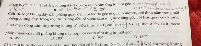 pháp tuyến của mặt phẳng khung dây hợp với vẹcto cảm ứng từ một góc
A 30°
B. 60° C. 120°
D. 150°
Cầu 16. Một khung dây dẫn phẳng quay đều với tốc độ góc ω quanh một trục cố định nằm trong mặt
phẳng khung dây, trong một từ trường đều có vecto cảm ứng từ vuông góc với trục quay của khung.
Suất điện động cảm ứng trong khung có biểu thức: e=E_0cos (omega t+ π /2 )(V). Tại thời diểm t=0 ,vecto
pháp tuyến của mặt phẳng khung dây hợp với vecto cảm ứng từ một góc
A. 45° B. 180° C. 90°
D. 150°
Cầu 17. Khi từ thông qua một khung dâu dẫn có biểu thức Phi =Phi _ocos (omega t+frac π )(Wb) thì trong khung