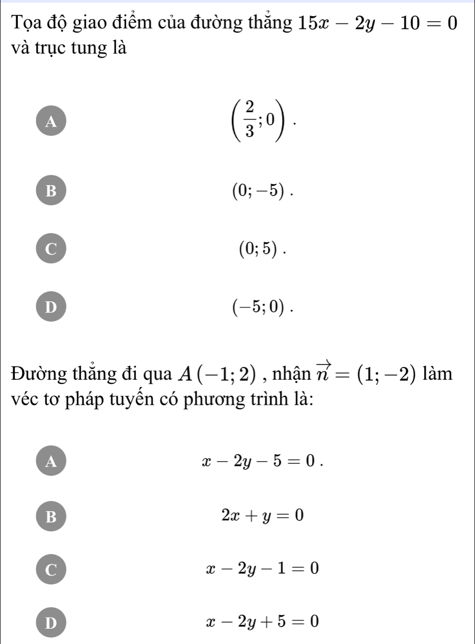 Tọa độ giao điểm của đường thắng 15x-2y-10=0
và trục tung là
A
( 2/3 ;0).
B
(0;-5).
C
(0;5).
D
(-5;0). 
Đường thắng đi qua A(-1;2) , nhận vector n=(1;-2) la_1 n
véc tơ pháp tuyến có phương trình là:
A
x-2y-5=0.
B
2x+y=0
c
x-2y-1=0
D
x-2y+5=0