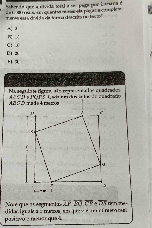 Sabendo que a dívida total a ser paga por Luciana é
de 6 000 reais, em quantos meses ela pagaria completa-
mente essa dívida da forma descrita no texto?
A) 3
B) 15
C) 10
D) 20
E) 30
Na seguinte figura, são representados quadrados
ABCD e PQRS. Cada um dos lados do quadrado
ABCD mede 4 metros
Note que os segmentos overline AP, overline BQ, overline CR overline DS têm me-
didas iguais a 2 metros, em que 2 é um número real
positivo e menor que 4.