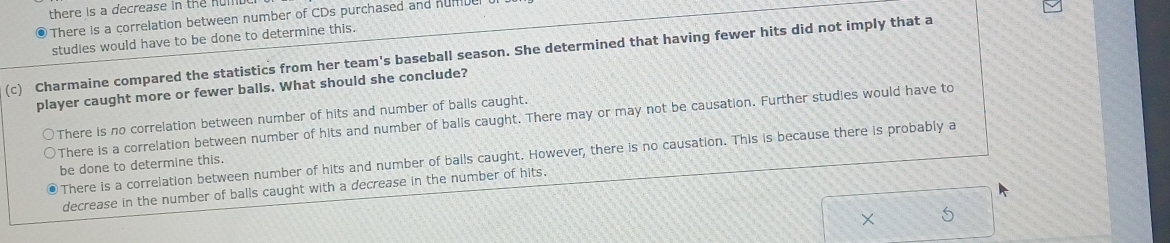 there is a decrease in the hulll
There is a correlation between number of CDs purchased and nume
studles would have to be done to determine this.
(c) Charmaine compared the statistics from her team's baseball season. She determined that having fewer hits did not imply that a
player caught more or fewer balls. What should she conclude?
○There is no correlation between number of hits and number of balls caught.
There is a correlation between number of hits and number of balls caught. There may or may not be causation. Further studies would have to
There is a correlation between number of hits and number of balls caught. However, there is no causation. This is because there is probably a
be done to determine this.
decrease in the number of balls caught with a decrease in the number of hits.
×