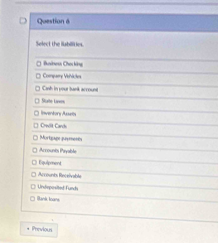 Select the liabilities.
Business Checking
Company Vehicles
Cash in your bank account
State taxes
Inventory Assets
Credit Cards
Mortgage payments
Accounts Payable
Equipment
Accounts Receivable
Undeposited Funds
Bank loans
Previous