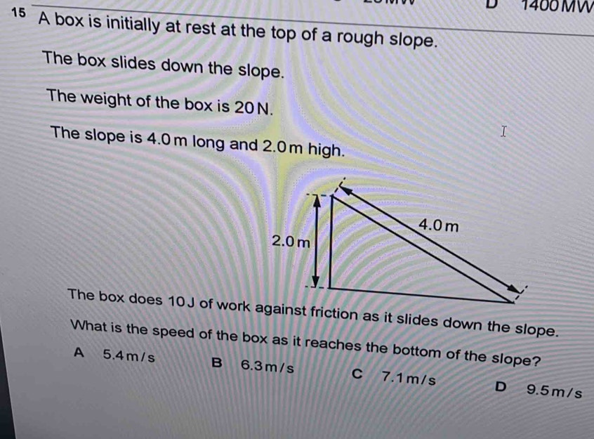 1400MW
15 A box is initially at rest at the top of a rough slope.
The box slides down the slope.
The weight of the box is 20N.
The slope is 4.0 m long and 2.0m high.
What is the speed of the box as it reaches the bottom of the slope?
A 5.4m/s B 6.3m/s C 7.1 m/s D 9.5m/s