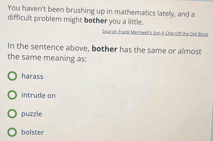 You haven't been brushing up in mathematics lately, and a
difficult problem might bother you a little.
Source: Frank Merriwell's Son A Chip Off the Old Block
In the sentence above, bother has the same or almost
the same meaning as:
harass
intrude on
puzzle
bolster