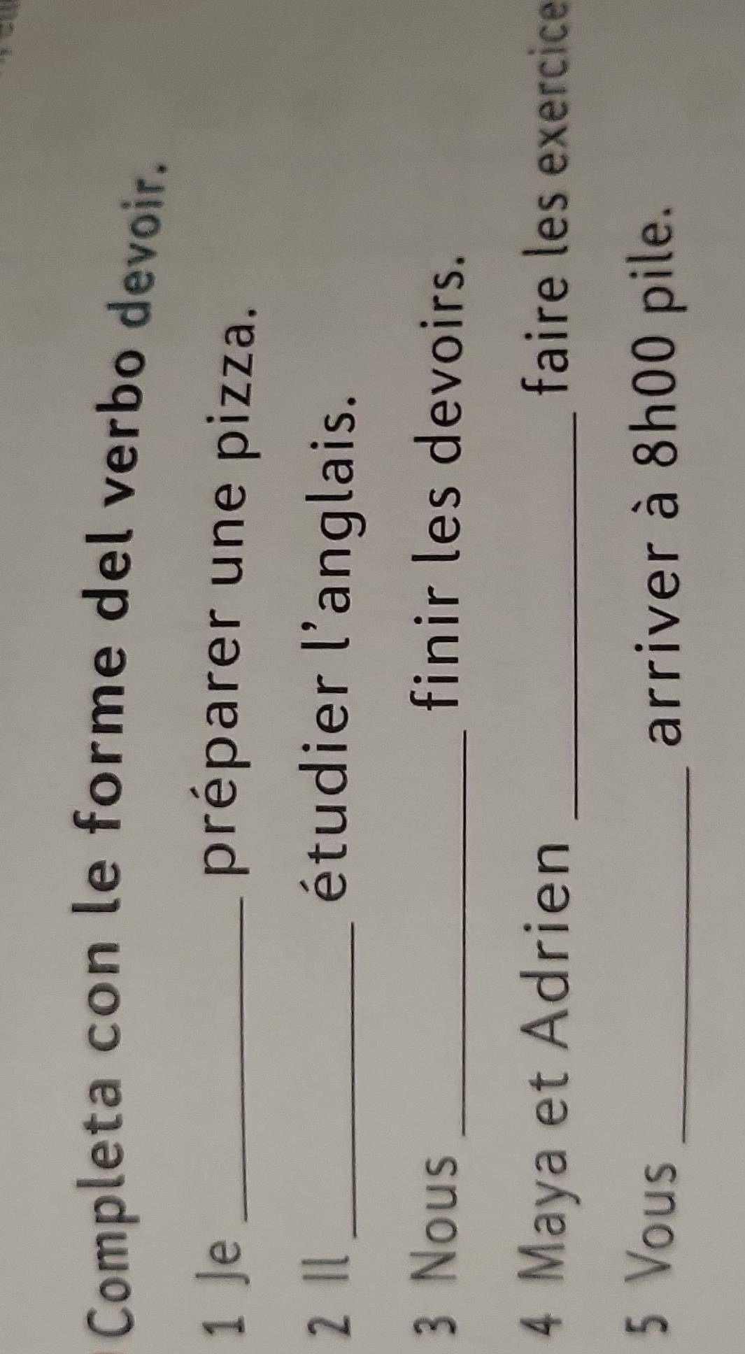 Completa con le forme del verbo devoir. 
1 Je _préparer une pizza. 
2 Ⅱ _étudier l'anglais. 
3 Nous _finir les devoirs. 
4 Maya et Adrien _faire les exercice 
5 Vous 
_arriver à 8h00 pile.