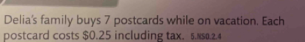 Delia's family buys 7 postcards while on vacation. Each 
postcard costs $0.25 including tax. 5.NS0.2.4