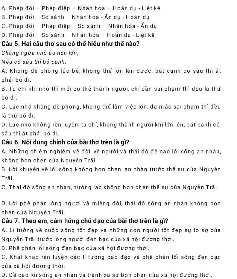 A. Phép đối - Phép điệp - Nhân hóa - Hoán dụ - Liệt kê
B. Phép đối - So sánh - Nhân hóa - Ấn dụ - Hoán dụ
C. Phép đối - Phép điệp - So sánh - Nhân hóa - Ấn dụ
D. Phép đối - So sánh - Nhân hóa - Hoán dụ - Liệt kê
Câu 5. Hai câu thơ sau có thể hiểu như thế nào?
Chẳng ngừa nhỏ âu nên lớn,
Nếu có sâu thì bỏ canh.
A. Không đề phòng lúc bé, không thể lớn lên được, bát canh có sâu thì ắt
phải bỏ đi.
B. Tu chí khi nhó thì mới có thể thành người, chí cần sai phạm thì đều là thứ
bỏ đi.
C. Lúc nhỏ không đề phòng, không thể làm việc lớn, đã mắc sai phạm thì đều
là thứ bỏ đi.
D. Lúc nhỏ không rèn luyện, tu chí, không thành người khi lớn lên, bát canh có
sâu thì ắt phải bỏ đi.
Câu 6. Nội dung chính của bài thơ trên là gì?
A. Những chiêm nghiệm về đời, về người và thái độ đề cao lối sống an nhàn,
không bon chen của Nguyễn Trãi.
B. Lời khuyên về lối sống không bon chen, an nhàn trước thế sự của Nguyễn
Trãi.
C. Thái độ sống an nhàn, hưởng lạc không bon chen thế sự của Nguyễn Trãi.
D. Lời phê phán lòng người và miệng đời, thái độ sống an nhàn không bon
chen của Nguyễn Trãi.
Câu 7. Theo em, cảm hứng chủ đạo của bài thơ trên là gì?
A. Lí tưởng về cuộc sống tốt đẹp và những con người tốt đẹp sự lo sợ của
Nguyễn Trãi trước lòng người đen bạc của xã hội đương thời.
B. Phê phán lối sống đen bạc của xã hội đương thời.
C. Khát khao rèn luyện các lí tưởng cao đẹp và phê phán lối sống đen bạc
của xã hội đương thời.
D. Đề cao lối sống an nhàn và tránh xa sự bon chen của xã hội đương thời.