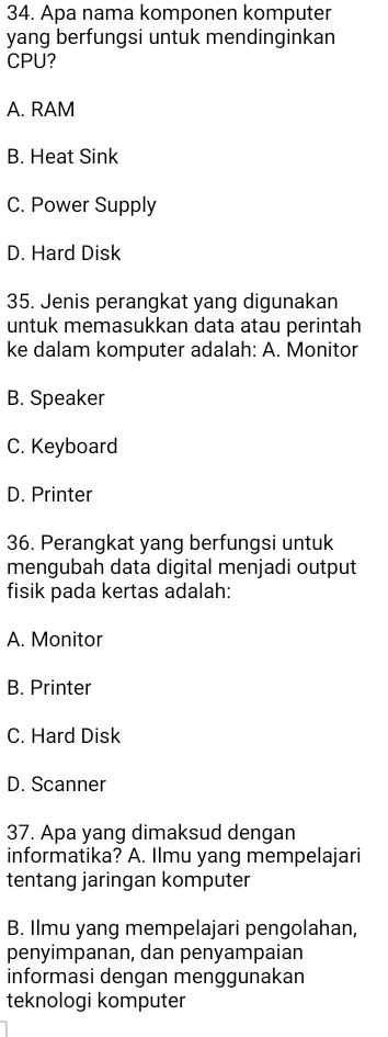 Apa nama komponen komputer
yang berfungsi untuk mendinginkan
CPU?
A. RAM
B. Heat Sink
C. Power Supply
D. Hard Disk
35. Jenis perangkat yang digunakan
untuk memasukkan data atau perintah
ke dalam komputer adalah: A. Monitor
B. Speaker
C. Keyboard
D. Printer
36. Perangkat yang berfungsi untuk
mengubah data digital menjadi output
fisik pada kertas adalah:
A. Monitor
B. Printer
C. Hard Disk
D. Scanner
37. Apa yang dimaksud dengan
informatika? A. Ilmu yang mempelajari
tentang jaringan komputer
B. Ilmu yang mempelajari pengolahan,
penyimpanan, dan penyampaian
informasi dengan menggunakan
teknologi komputer