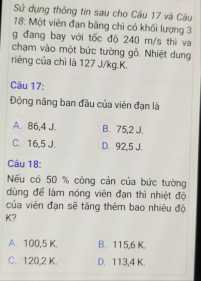 Sử dụng thông tin sau cho Câu 17 và Câu
18: Một viên đạn bằng chì có khối lượng 3
g đang bay với tốc độ 240 m/s thì va
chạm vào một bức tường gỗ. Nhiệt dung
riêng của chì là 127 J/kg. K.
Câu 17:
Động năng ban đầu của viên đạn là
A. 86,4 J. B. 75,2 J.
C. 16,5 J. D. 92,5 J.
Câu 18:
Nếu có 50 % công cản của bức tường
dùng để làm nóng viên đạn thì nhiệt độ
của viên đạn sẽ tăng thêm bao nhiêu độ
K?
A. 100, 5 K. B. 115, 6 K.
C. 120, 2 K. D. 113, 4 K.