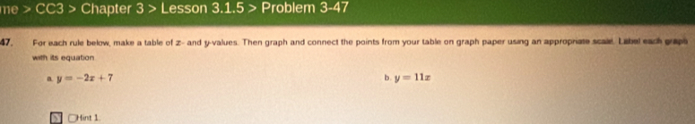 me > CC3 > Chapter 3> Lesson 3.1.5 > Problem 3-47 
47. For each rule below, make a table of z - and y -values. Then graph and connect the points from your table on graph paper using an appropriate scale. Libel each grap 
with its equation 
a. y=-2x+7 b. y=11x
] □Hint 1