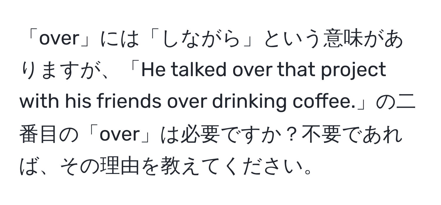 「over」には「しながら」という意味がありますが、「He talked over that project with his friends over drinking coffee.」の二番目の「over」は必要ですか？不要であれば、その理由を教えてください。