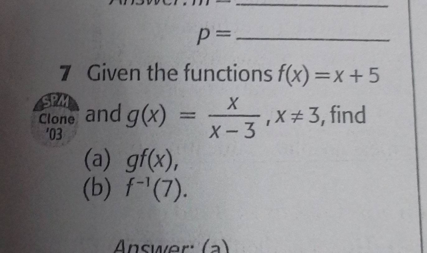 p= _ 
7 Given the functions f(x)=x+5
g(x)= x/x-3 , x!= 3
Cloner and , find 
'03 
(a) gf(x), 
(b) f^(-1)(7). 
Answer: (a)