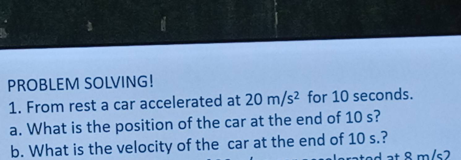 a 
PROBLEM SOLVING! 
1. From rest a car accelerated at 20m/s^2 for 10 seconds. 
a. What is the position of the car at the end of 10 s? 
b. What is the velocity of the car at the end of 10 s.? 
at 8 m/s2