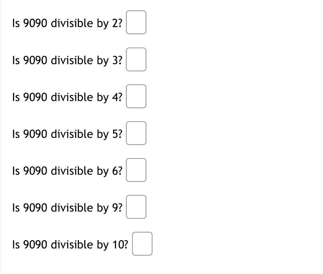 Is 9090 divisible by 2? □ 
Is 9090 divisible by 3? □ 
Is 9090 divisible by 4? □ 
Is 9090 divisible by 5? □ 
Is 9090 divisible by 6? □ 
Is 9090 divisible by 9? □ 
Is 9090 divisible by 10? □