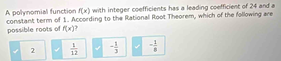 A polynomial function f(x) with integer coefficients has a leading coefficient of 24 and a
constant term of 1. According to the Rational Root Theorem, which of the following are
possible roots of f(x) ?
2
 1/12  - 1/3  - 1/8 