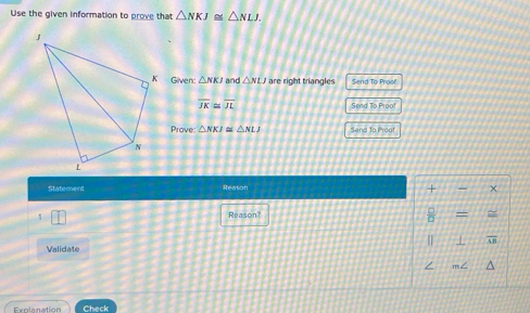 Use the given information to prove that △ NKJ≌ △ NLJ. 
Given: △ NKJ and △ NLJ are right triangles Send To Proof'
overline JK≌ overline JL
Send To Proof 
Prove △ NKJ≌ △ NLJ Send to Proof 
Statement Reason 
+ χ 
1 Reason? = =
 1/n 
| ⊥ AB 
Validate 
m< 
Explanation Check