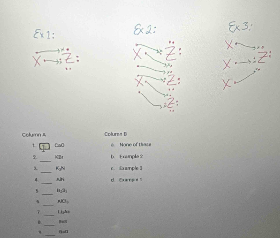 Column A Column B
1. CaO a. None of these
_
2 KBr b Example 2
_
3. K_3N c. Example 3
_
4. AIN d Example 1
_
5. B_2S_3
_
6 AlCl_3
7 _ Li_3As
_
0. □ es
_
BaO