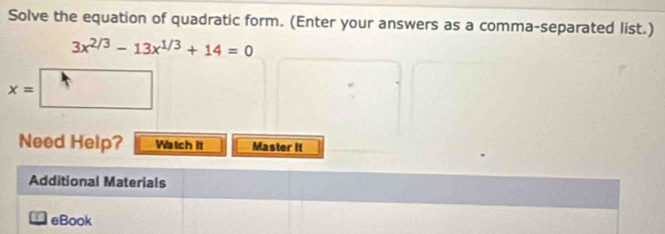 Solve the equation of quadratic form. (Enter your answers as a comma-separated list.)
3x^(2/3)-13x^(1/3)+14=0
x=
^ 
Need Help? Watch it Master It 
Additional Materials 
eBook