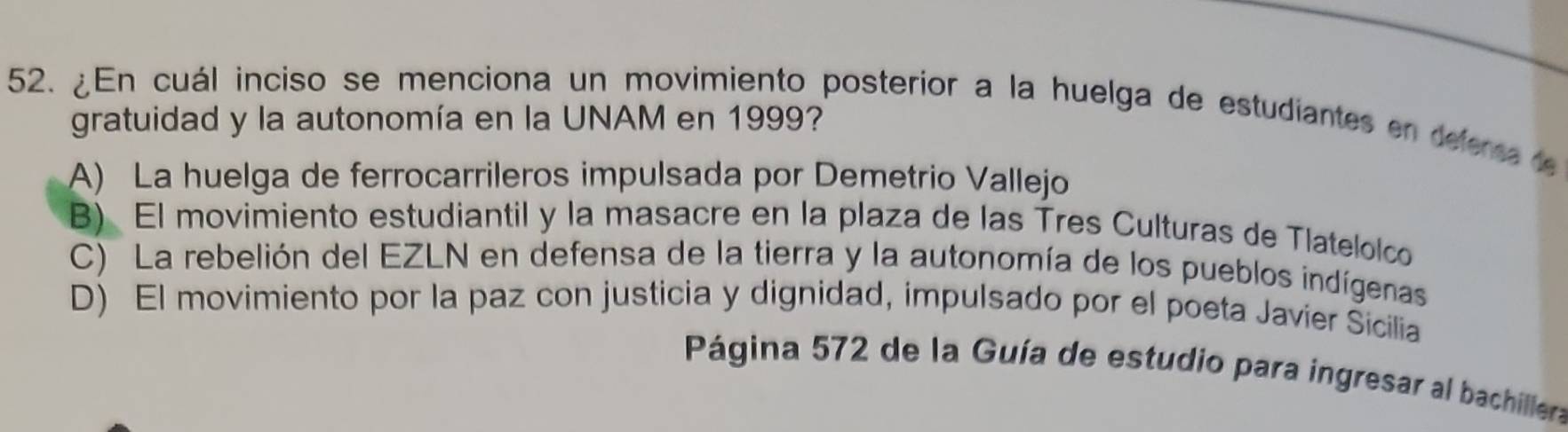 ¿En cuál inciso se menciona un movimiento posterior a la huelga de estudiantes en defersa de
gratuidad y la autonomía en la UNAM en 1999?
A) La huelga de ferrocarrileros impulsada por Demetrio Vallejo
B) El movimiento estudiantil y la masacre en la plaza de las Tres Culturas de Tlatelolco
C) La rebelión del EZLN en defensa de la tierra y la autonomía de los pueblos indígenas
D) El movimiento por la paz con justicia y dignidad, impulsado por el poeta Javier Sicilia
Página 572 de la Guía de estudio para ingresar al bachillera