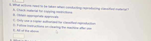 What actions need to be taken when conducting reproducing classified material?
A. Check material for copying restrictions
B. Obtain appropriate approvals
C. Only use a copier authorized for classified reproduction
D. Follow instructions on clearing the machine after use
E. All of the above
6 Wh