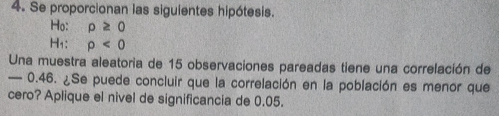 Se proporcionan las siguientes hipótesis. 
Ho: rho ≥ 0
H₁: rho <0</tex> 
Una muestra aleatoria de 15 observaciones pareadas tiene una correlación de
— 0.46. ¿Se puede concluir que la correlación en la población es menor que 
cero? Aplique el nivel de significancia de 0.05.