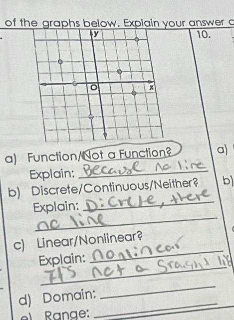 of the graphs below. Explain your answer a 
10. 
a) Function/Not a Function? a) 
Explain:_ 
_ 
b) Discrete/Continuous/Neither? b) 
_ 
Explain: 
_ 
c) Linear/Nonlinear? 
_ 
Explain: 
d) Domain: 
_ 
el Range: 
_