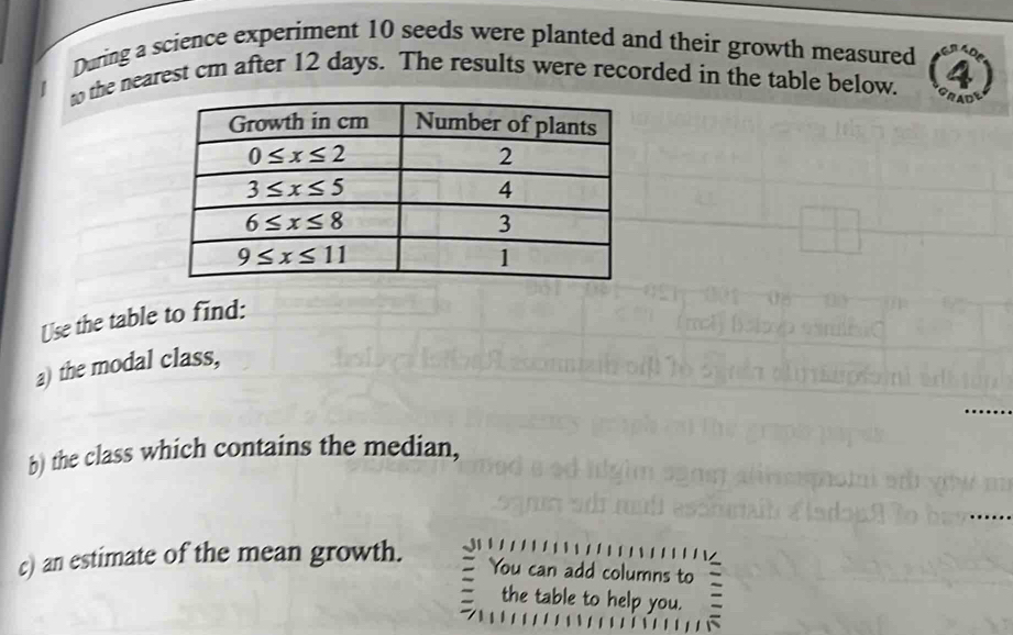 During a science experiment 10 seeds were planted and their growth measured
to the nearest cm after 12 days. The results were recorded in the table below.
Use the table to find:
a) the modal class,
_
b) the class which contains the median,
_
c) an estimate of the mean growth.
You can add columns to
the table to help you.