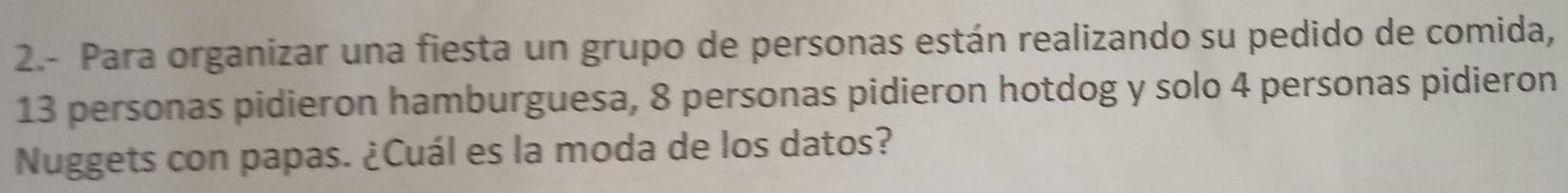 2.- Para organizar una fiesta un grupo de personas están realizando su pedido de comida,
13 personas pidieron hamburguesa, 8 personas pidieron hotdog y solo 4 personas pidieron 
Nuggets con papas. ¿Cuál es la moda de los datos?