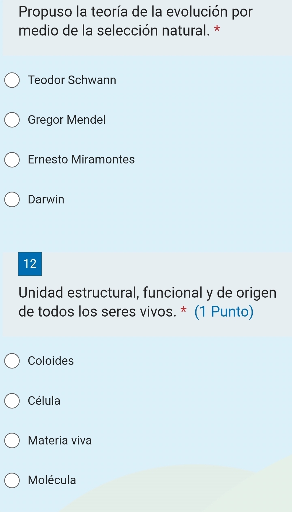 Propuso la teoría de la evolución por
medio de la selección natural. *
Teodor Schwann
Gregor Mendel
Ernesto Miramontes
Darwin
12
Unidad estructural, funcional y de origen
de todos los seres vivos. * (1 Punto)
Coloides
Célula
Materia viva
Molécula