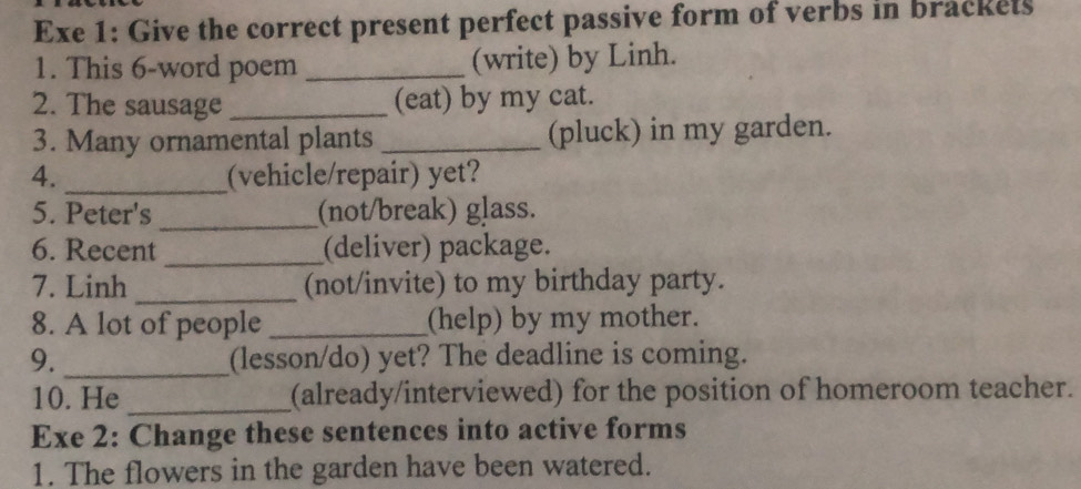 Exe 1: Give the correct present perfect passive form of verbs in brackets 
1. This 6-word poem _(write) by Linh. 
2. The sausage _(eat) by my cat. 
3. Many ornamental plants _(pluck) in my garden. 
4. _(vehicle/repair) yet? 
5. Peter's _(not/break) glass. 
6. Recent _(deliver) package. 
7. Linh_ (not/invite) to my birthday party. 
8. A lot of people _(help) by my mother. 
9. _(lesson/do) yet? The deadline is coming. 
10. He _(already/interviewed) for the position of homeroom teacher. 
Exe 2: Change these sentences into active forms 
1. The flowers in the garden have been watered.