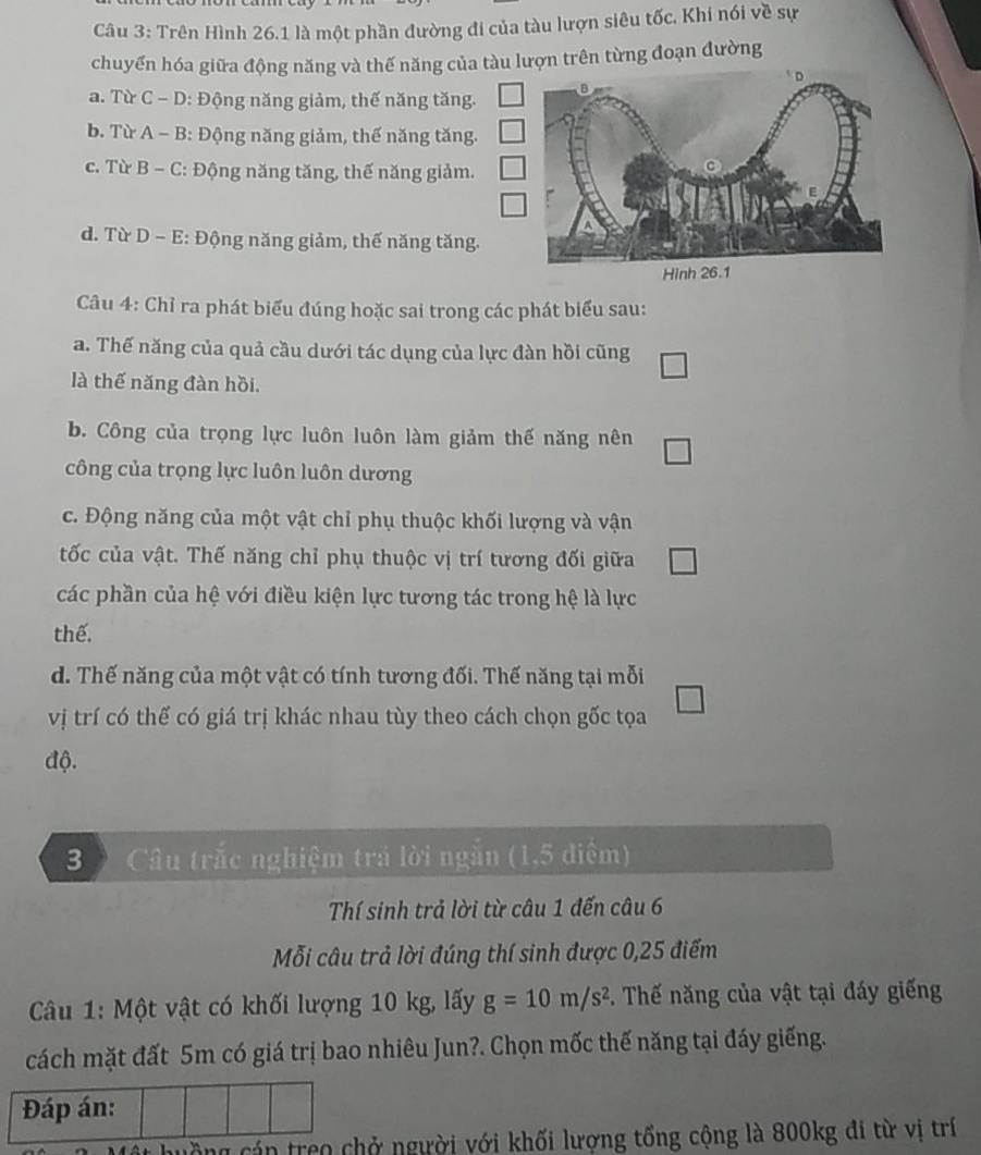 Trên Hình 26.1 là một phần đường đi của tàu lượn siêu tốc. Khi nói về sự
chuyển hóa giữa động năng và thế năng của tàu lượn trên từng đoạn đường
a. Từ C - D: Động năng giảm, thế năng tăng.
b. Từ A - B: Động năng giảm, thế năng tăng.
c. Từ B - C: Động năng tăng, thế năng giảm.
d. Từ D - E: Động năng giảm, thế năng tăng.
Câu 4: Chỉ ra phát biểu đúng hoặc sai trong các phát biểu sau:
a. Thế năng của quả cầu dưới tác dụng của lực đàn hồi cũng
là thế năng đàn hồi.
b. Công của trọng lực luôn luôn làm giảm thế năng nên
công của trọng lực luôn luôn dương
c. Động năng của một vật chỉ phụ thuộc khối lượng và vận
tốc của vật. Thế năng chỉ phụ thuộc vị trí tương đối giữa
các phần của hệ với điều kiện lực tương tác trong hệ là lực
thể.
d. Thế năng của một vật có tính tương đối. Thế năng tại mỗi
vị trí có thế có giá trị khác nhau tùy theo cách chọn gốc tọa
độ.
3 ) Câu trắc nghiệm trả lời ngắn (1,5 điểm)
Thí sinh trả lời từ câu 1 đến câu 6
Mỗi câu trả lời đúng thí sinh được 0,25 điểm
Câu 1: Một vật có khối lượng 10 kg, lấy g=10m/s^2 *. Thế năng của vật tại đáy giếng
cách mặt đất 5m có giá trị bao nhiêu Jun?. Chọn mốc thế năng tại đáy giếng.
Đáp án:
huồng cán treo chở người với khối lượng tổng cộng là 800kg đi từ vị trí