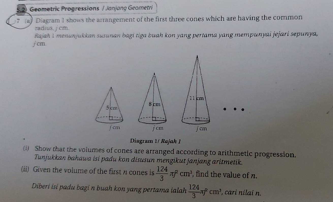 5.2 Geometric Progressions / Janjang Geometri 
7 (a) Diagram 1 shows the arrangement of the first three cones which are having the common 
radius, jcm. 
Rajah 1 menunjukkan susunan bagi tiga buah kon yang pertama yang mempunyai jejari sepunya,
j cm. 
Diagram 1/ Rajah 1 
(i) Show that the volumes of cones are arranged according to arithmetic progression. 
Tunjukkan bahawa isi padu kon disusun mengikut janjang aritmetik. 
(ii) Given the volume of the first n cones is  124/3 π j^2cm^3 , find the value of n. 
Diberi isi padu bagi n buah kon yang pertama ialah  124/3 π j^2cm^3, , cari nilai n.