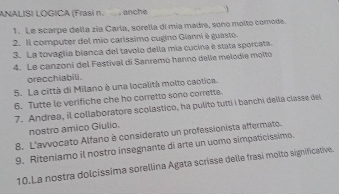 ANALISI LOGICA (Frasi n. anche 

1. Le scarpe della zia Carla, sorella di mia madre, sono molto comode. 
2. Il computer del mio carissimo cugino Gianni è guasto. 
3. La tovaglia bianca del tavolo della mia cucina è stata sporcata. 
4. Le canzoni del Festival di Sanremo hanno delle melodie molto 
orecchiabili. 
5. La città di Milano è una località molto caotica. 
6. Tutte le verifiche che ho corretto sono corrette. 
7. Andrea, il collaboratore scolastico, ha pulito tutti i banchi della classe del 
nostro amico Giulio. 
8. L’avvocato Alfano è considerato un professionista affermato. 
9. Riteniamo il nostro insegnante di arte un uomo simpaticissimo. 
10.La nostra dolcissima sorellina Agata scrisse delle frasi molto significative.