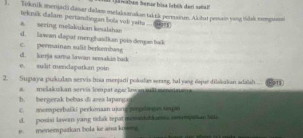 Jawaban benar bisa lebüh dari satulf
1. Teknik menjadi dasar dalam melaksanakan taktik permainan. Akibat pemain yang tidak menguasai
teknik dalam pertandingan bola voli yaitu .... 0Ts
a. sering melakukan kesalahan
d. Iawan dapat menghasilkan poin dengan baik
c. permainan sulit berkembang
d. kerja sama lawan semakin baik
e. sulit mendapatkan poin
2. Supaya pukulan servis bisa menjadi pukulan serang, hal yang dapat dilakukan adalah HOTS
a. melakukan servis lompat agar lawan sulit menrima
b. bergerak bebas di area lapangar
c. memperbaiki perkenaan ujung pergetangan tançai
c. posisi lawan yang tidak tepat memuntahkaeeu menempatkan bila
e. menempatkan bola ke area kosong