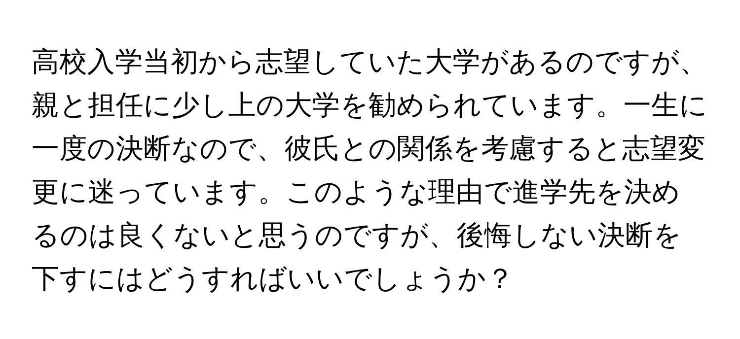 高校入学当初から志望していた大学があるのですが、親と担任に少し上の大学を勧められています。一生に一度の決断なので、彼氏との関係を考慮すると志望変更に迷っています。このような理由で進学先を決めるのは良くないと思うのですが、後悔しない決断を下すにはどうすればいいでしょうか？