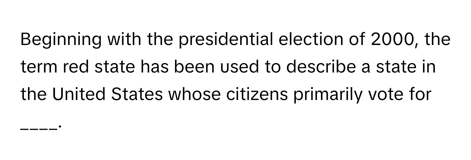 Beginning with the presidential election of 2000, the term red state has been used to describe a state in the United States whose citizens primarily vote for ____.