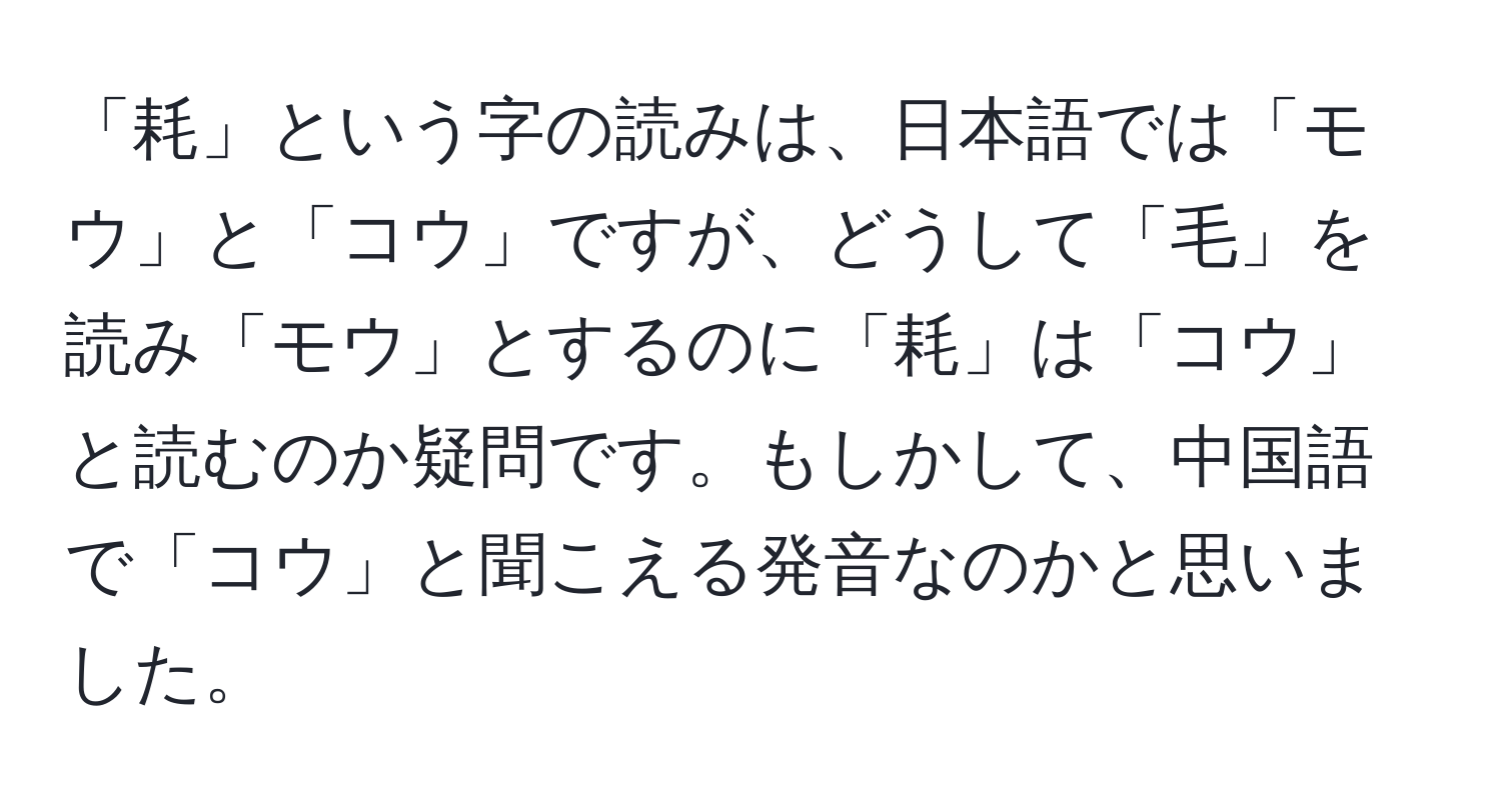 「耗」という字の読みは、日本語では「モウ」と「コウ」ですが、どうして「毛」を読み「モウ」とするのに「耗」は「コウ」と読むのか疑問です。もしかして、中国語で「コウ」と聞こえる発音なのかと思いました。