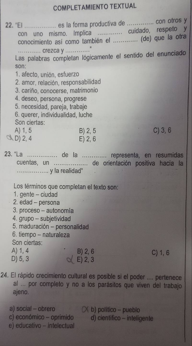 COMPLETAMIENTO TEXTUAL
22. "El _es la forma productiva de _con otros y
con uno mismo. Implica _cuidado, respeto y
conocimiento así como también el _(de) que la otra
crezca y_ "
Las palabras completan lógicamente el sentido del enunciado
son:
1. afecto, unión, esfuerzo
2. amor, relación, responsabilidad
3. cariño, conocerse, matrimonio
4. deseo, persona, progrese
5. necesidad, pareja, trabaje
6. querer, individualidad, luche
Son ciertas:
A) 1, 5 B) 2, 5 C) 3, 6
D) 2, 4 E) 2, 6
23. “La _de la _representa, en resumidas
cuentas, un _de orientación positiva hacia la
_y la realidad”
Los términos que completan el texto son:
1. gente - ciudad
2. edad - persona
3. proceso - autonomía
4. grupo - subjetividad
5. maduración - personalidad
6. tiempo - naturaleza
Son ciertas:
A) 1, 4 B) 2, 6 C) 1, 6
D) 5, 3 E) 2, 3
24. El rápido crecimiento cultural es posible si el poder .... pertenece
al ... por completo y no a los parásitos que viven del trabajo
ajeno.
a) social - obrero b) político - pueblo
c) económico - oprimido d) científico - inteligente
e) educativo - intelectual