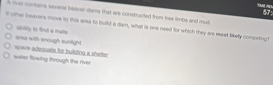 TIME REN
57:
A river contains several beaver dams that are constructed from tree limbs and mud.
f other beavers move to this area to build a dam, what is one need for which they are most likely competing?
ability to find a mate
area with enough sunlight .
space adequate for building a shelter .
water flowing through the river .