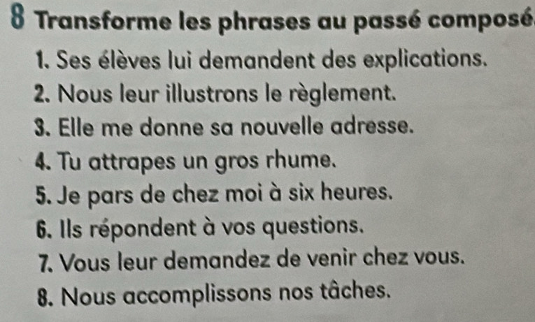 Transforme les phrases au passé composé 
1. Ses élèves lui demandent des explications. 
2. Nous leur illustrons le règlement. 
3. Elle me donne sa nouvelle adresse. 
4. Tu attrapes un gros rhume. 
5. Je pars de chez moi à six heures. 
6. Ils répondent à vos questions. 
7. Vous leur demandez de venir chez vous. 
8. Nous accomplissons nos tâches.