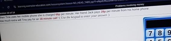 learning exemplar-education.com/lessonsystem/lesson-NO_HEAD_TABS.jsp?f=eNpdU9tu2_AM 
Problems involving money 
estion 10 of 14 When Tina uses her mobile phone she is charged 66p per minute. Her friend Jack pays 28p per minute from his home phone. 
How much extra will Tina pay for an 18 minute call? ( Use the keypod to enter your answer. )
7 8 9