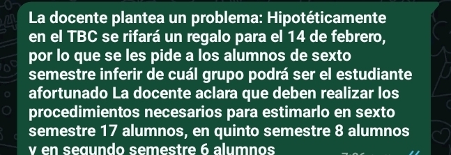 La docente plantea un problema: Hipotéticamente 
en el TBC se rifará un regalo para el 14 de febrero, 
o por lo que se les pide a los alumnos de sexto 
semestre inferir de cuál grupo podrá ser el estudiante 
afortunado La docente aclara que deben realizar los 
procedimientos necesarios para estimarlo en sexto 
semestre 17 alumnos, en quinto semestre 8 alumnos 
v en seœundo semestre 6 alumnos