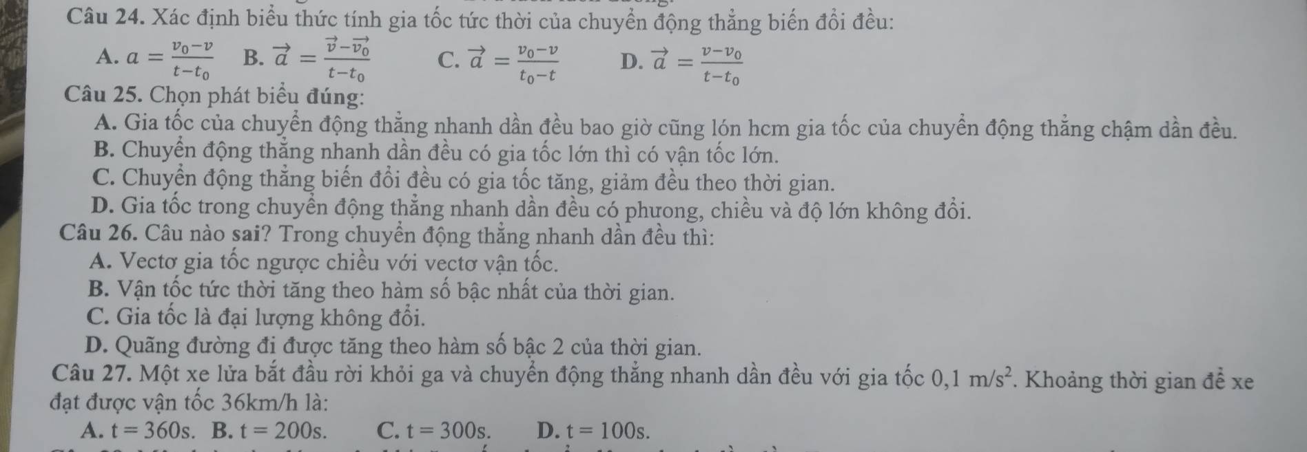 Xác định biểu thức tính gia tốc tức thời của chuyển động thẳng biến đổi đều:
A. a=frac v_0-vt-t_0 B. vector a=frac vector v-vector v_0t-t_0 C. vector a=frac v_0-vt_0-t D. vector a=frac v-v_0t-t_0
Câu 25. Chọn phát biểu đúng:
A. Gia tốc của chuyển động thẳng nhanh dần đều bao giờ cũng lón hcm gia tốc của chuyển động thẳng chậm dần đều.
B. Chuyển động thằng nhanh dần đều có gia tốc lớn thì có vận tốc lớn.
C. Chuyển động thẳng biến đổi đều có gia tốc tăng, giảm đều theo thời gian.
D. Gia tốc trong chuyển động thẳng nhanh dần đều có phưong, chiều và độ lớn không đổi.
Câu 26. Câu nào sai? Trong chuyển động thẳng nhanh dần đều thì:
A. Vectơ gia tốc ngược chiều với vectơ vận tốc.
B. Vận tốc tức thời tăng theo hàm số bậc nhất của thời gian.
C. Gia tốc là đại lượng không đổi.
D. Quãng đường đi được tăng theo hàm số bậc 2 của thời gian.
Câu 27. Một xe lửa bắt đầu rời khỏi ga và chuyển động thắng nhanh dần đều với gia tốc 0,1m/s^2 *. Khoảng thời gian để xe
đạt được vận tốc 36km/h là:
A. t=360s.. B. t=200s. C. t=300s. D. t=100s.