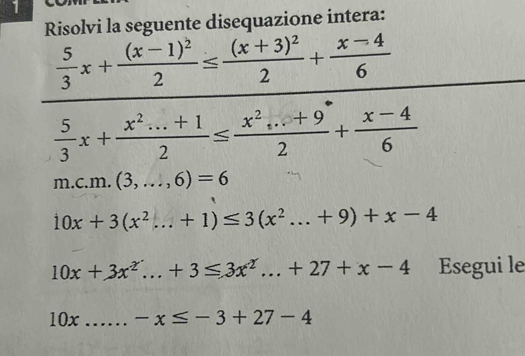 Risolvi la seguente disequazione intera:
 5/3 x+frac (x-1)^22≤ frac (x+3)^22+ (x-4)/6 
 5/3 x+ (x^2...+1)/2 ≤  (x^2...+9)/2 + (x-4)/6 
m.c.m.(3,...,6)=6
10x+3(x^2...+1)≤ 3(x^2...+9)+x-4
10x+3x^2...+3≤ 3x^2...+27+x-4 _ Esegui le 
10x _ -x≤ -3+27-4