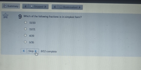 Summary Skipped Bookmarked
Which of the following fractions is in simplest form?
11/33
11/21
4/20
5/35
4 Skip 8/12 complete