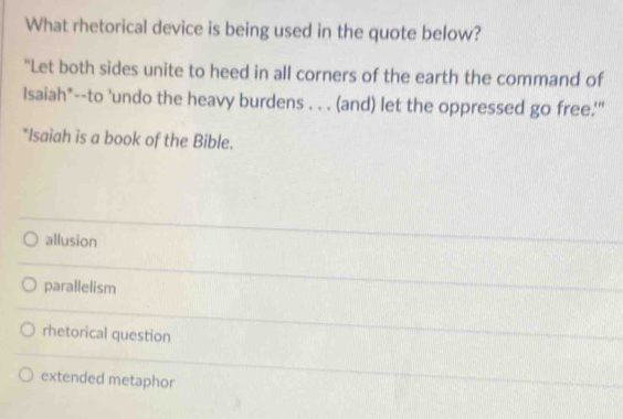 What rhetorical device is being used in the quote below?
"Let both sides unite to heed in all corners of the earth the command of
Isaiah*--to 'undo the heavy burdens . . . (and) let the oppressed go free.'"
*Isaiah is a book of the Bible.
allusion
parallelism
rhetorical question
extended metaphor