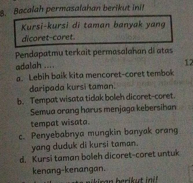 Bacalah permasalahan berikut ini!
Kursi-kursi di taman banyak yang
dicoret-coret.
Pendapatmu terkait permasalahan di atas
adalah ....
12
a. Lebih baik kita mencoret-coret tembok
daripada kursi taman.
b. Tempat wisata tidak boleh dicoret-coret.
Semua orang harus menjaga kebersihan
tempat wisata.
c. Penyebabnya mungkin banyak orang
yang duduk di kursi taman.
d. Kursi taman boleh dicoret-coret untuk
kenang-kenangan.
ikiran berikut ini!