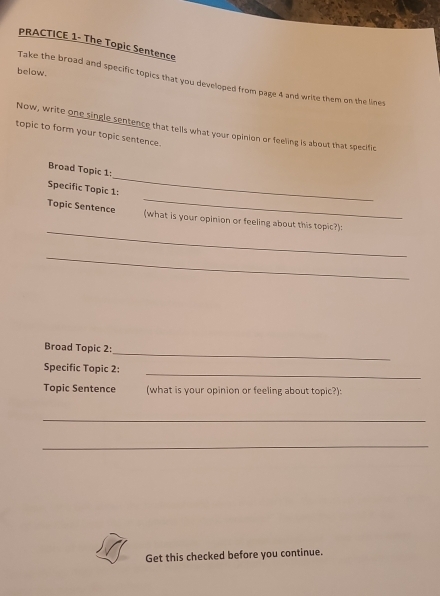 PRACTICE 1- The Topic Sentence 
below. 
Take the broad and specific topics that you developed from page 4 and write them on the lines 
Now, write one single sentence that tells what your opinion or feeling is about that specific 
topic to form your topic sentence. 
_ 
Broad Topic 1: 
_ 
Specific Topic 1: 
_ 
Topic Sentence (what is your opinion or feeling about this topic?): 
_ 
_ 
Broad Topic 2: 
_ 
Specific Topic 2: 
Topic Sentence (what is your opinion or feeling about topic?): 
_ 
_ 
Get this checked before you continue.