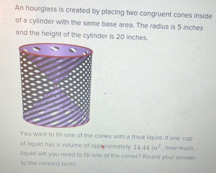 An hourglass is created by placing two congruent cones inside 
of a cylinder with the same base area. The radius is 5 inches
and the height of the cylinder is 20 inches. 
t to fill one of the cones with a thick liquid. If one cup 
of liquid has a volume of app oximately 14.44in^3 , how much 
liquid will you need to fill one of the cones? Round your answer 
to the nearest tenth.