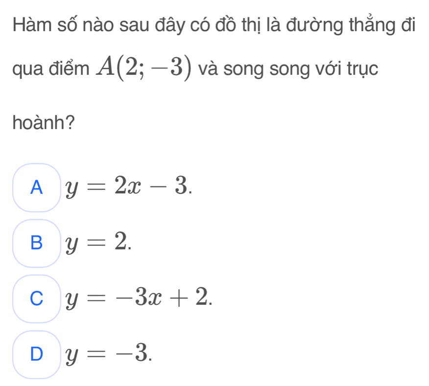 Hàm số nào sau đây có đồ thị là đường thẳng đi
qua điểm A(2;-3) và song song với trục
hoành?
A y=2x-3.
B y=2.
C y=-3x+2.
D y=-3.